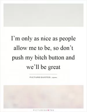 I’m only as nice as people allow me to be, so don’t push my bitch button and we’ll be great Picture Quote #1