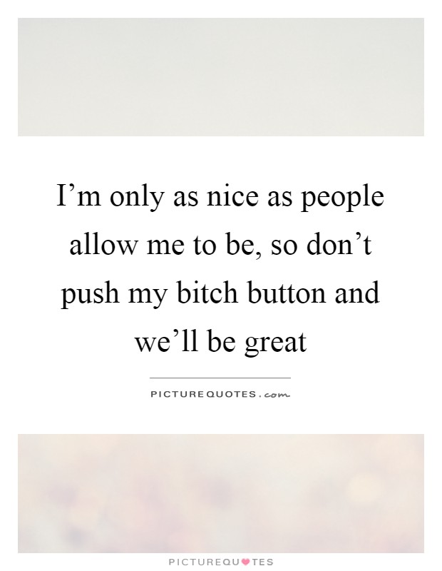 I'm only as nice as people allow me to be, so don't push my bitch button and we'll be great Picture Quote #1