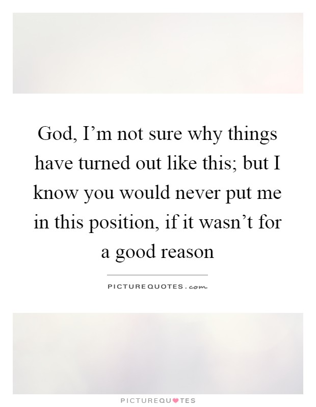 God, I'm not sure why things have turned out like this; but I know you would never put me in this position, if it wasn't for a good reason Picture Quote #1