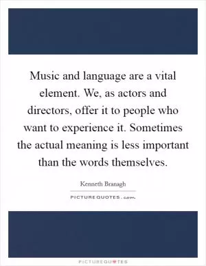 Music and language are a vital element. We, as actors and directors, offer it to people who want to experience it. Sometimes the actual meaning is less important than the words themselves Picture Quote #1