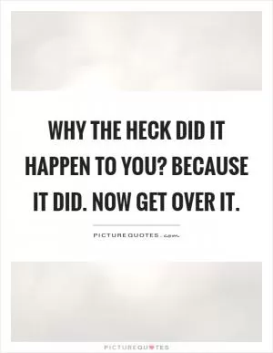 Why the heck did it happen to you? Because it did. Now get over it Picture Quote #1