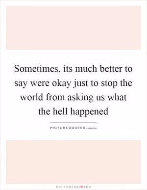 Sometimes, its much better to say were okay just to stop the world from asking us what the hell happened Picture Quote #1