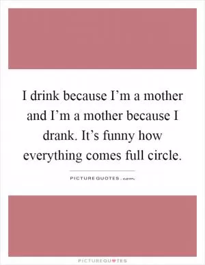 I drink because I’m a mother and I’m a mother because I drank. It’s funny how everything comes full circle Picture Quote #1