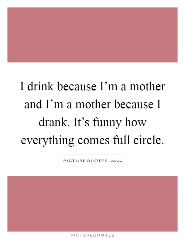 I drink because I'm a mother and I'm a mother because I drank. It's funny how everything comes full circle Picture Quote #1