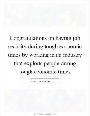 Congratulations on having job security during tough economic times by working in an industry that exploits people during tough economic times Picture Quote #1
