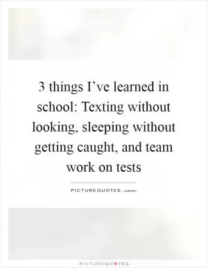 3 things I’ve learned in school: Texting without looking, sleeping without getting caught, and team work on tests Picture Quote #1