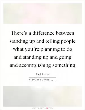 There’s a difference between standing up and telling people what you’re planning to do and standing up and going and accomplishing something Picture Quote #1