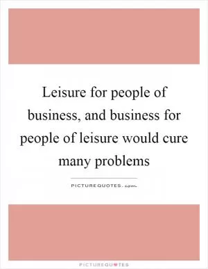 Leisure for people of business, and business for people of leisure would cure many problems Picture Quote #1