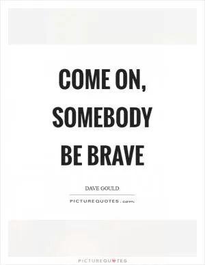 Come on, somebody be brave Picture Quote #1