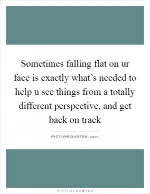 Sometimes falling flat on ur face is exactly what’s needed to help u see things from a totally different perspective, and get back on track Picture Quote #1