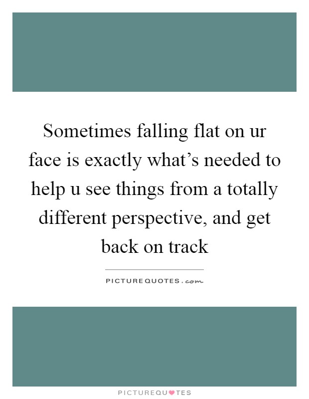Sometimes falling flat on ur face is exactly what's needed to help u see things from a totally different perspective, and get back on track Picture Quote #1