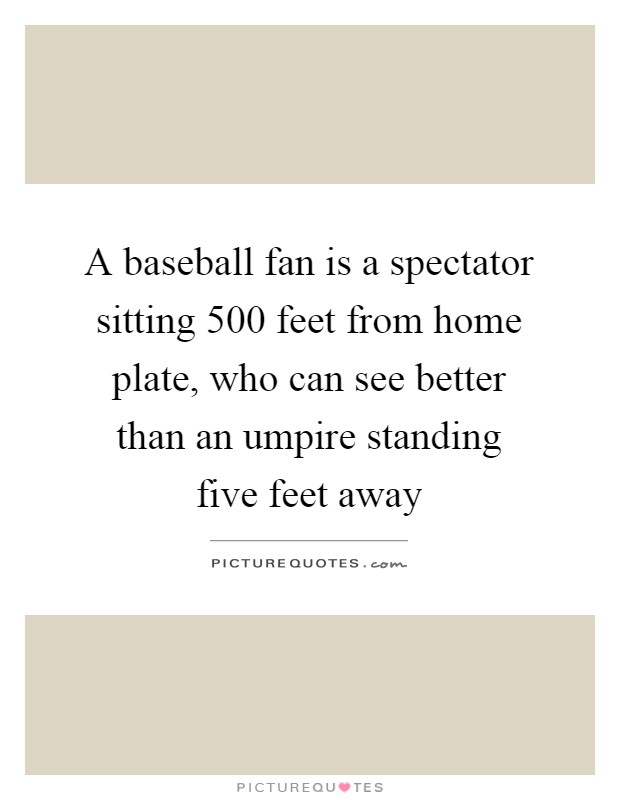 A baseball fan is a spectator sitting 500 feet from home plate, who can see better than an umpire standing five feet away Picture Quote #1