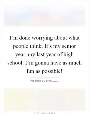 I’m done worrying about what people think. It’s my senior year, my last year of high school. I’m gonna have as much fun as possible! Picture Quote #1