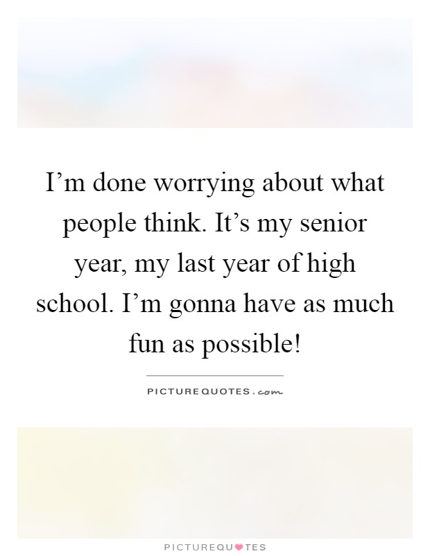 I'm done worrying about what people think. It's my senior year, my last year of high school. I'm gonna have as much fun as possible! Picture Quote #1