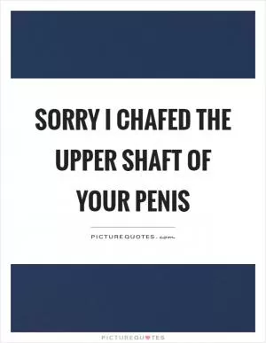 Sorry I chafed the upper shaft of your penis Picture Quote #1