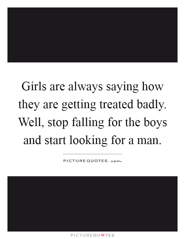 Girls are always saying how they are getting treated badly. Well, stop falling for the boys and start looking for a man Picture Quote #1