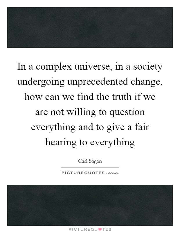 In a complex universe, in a society undergoing unprecedented change, how can we find the truth if we are not willing to question everything and to give a fair hearing to everything Picture Quote #1