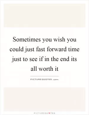 Sometimes you wish you could just fast forward time just to see if in the end its all worth it Picture Quote #1