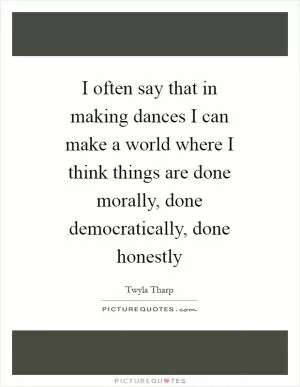 I often say that in making dances I can make a world where I think things are done morally, done democratically, done honestly Picture Quote #1