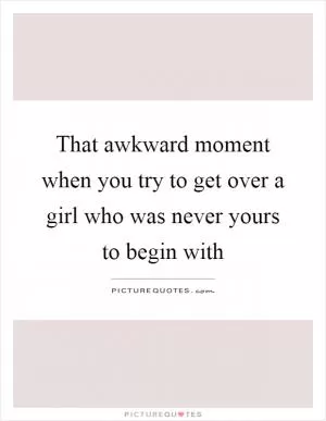 That awkward moment when you try to get over a girl who was never yours to begin with Picture Quote #1