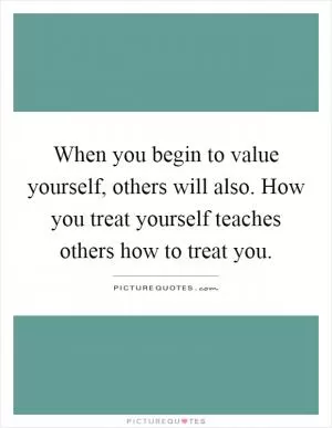 When you begin to value yourself, others will also. How you treat yourself teaches others how to treat you Picture Quote #1