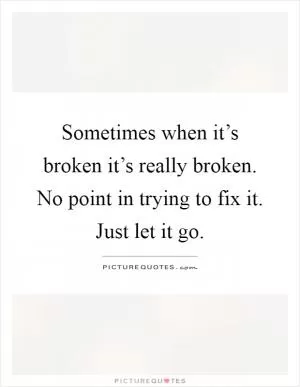 Sometimes when it’s broken it’s really broken. No point in trying to fix it. Just let it go Picture Quote #1