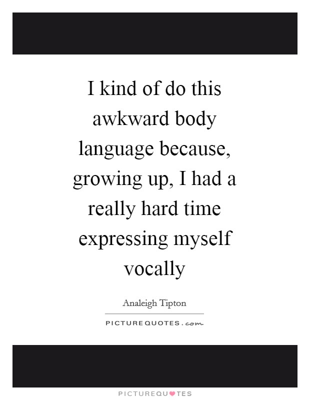 I kind of do this awkward body language because, growing up, I had a really hard time expressing myself vocally Picture Quote #1