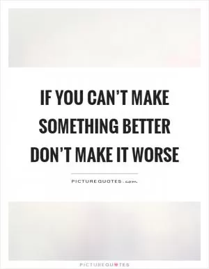 If you can’t make something better don’t make it worse Picture Quote #1