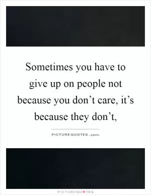 Sometimes you have to give up on people not because you don’t care, it’s because they don’t, Picture Quote #1