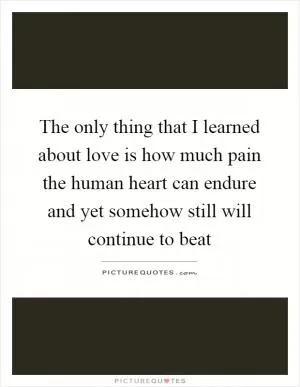 The only thing that I learned about love is how much pain the human heart can endure and yet somehow still will continue to beat Picture Quote #1