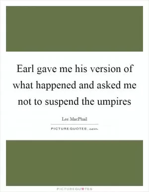 Earl gave me his version of what happened and asked me not to suspend the umpires Picture Quote #1