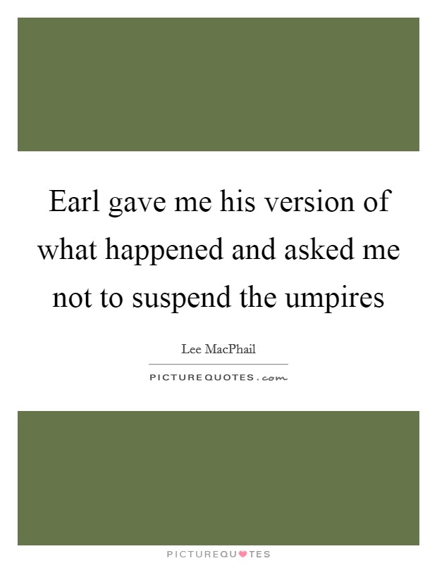 Earl gave me his version of what happened and asked me not to suspend the umpires Picture Quote #1