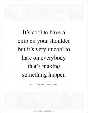 It’s cool to have a chip on your shoulder but it’s very uncool to hate on everybody that’s making something happen Picture Quote #1