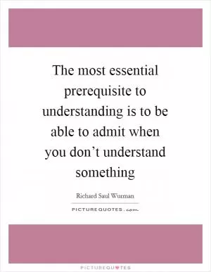 The most essential prerequisite to understanding is to be able to admit when you don’t understand something Picture Quote #1