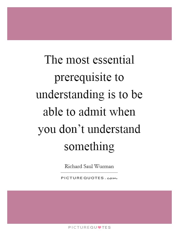 The most essential prerequisite to understanding is to be able to admit when you don't understand something Picture Quote #1