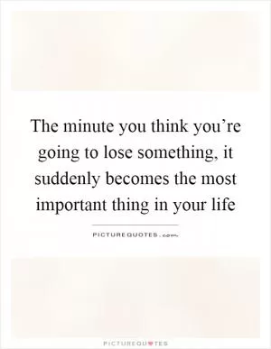 The minute you think you’re going to lose something, it suddenly becomes the most important thing in your life Picture Quote #1