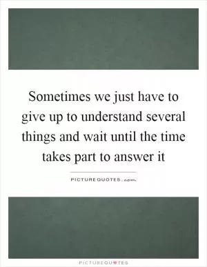 Sometimes we just have to give up to understand several things and wait until the time takes part to answer it Picture Quote #1