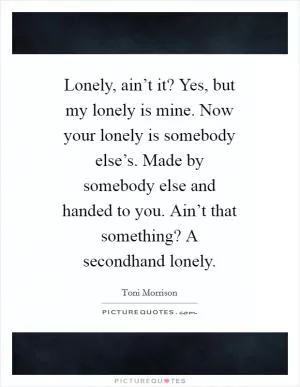 Lonely, ain’t it? Yes, but my lonely is mine. Now your lonely is somebody else’s. Made by somebody else and handed to you. Ain’t that something? A secondhand lonely Picture Quote #1