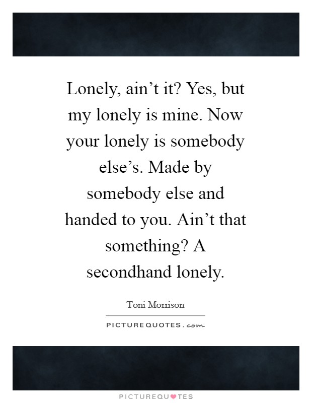 Lonely, ain't it? Yes, but my lonely is mine. Now your lonely is somebody else's. Made by somebody else and handed to you. Ain't that something? A secondhand lonely Picture Quote #1