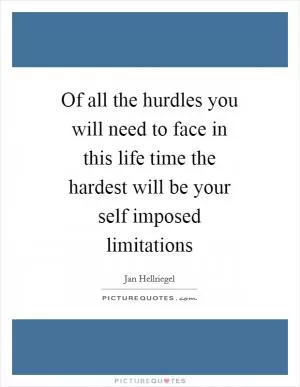 Of all the hurdles you will need to face in this life time the hardest will be your self imposed limitations Picture Quote #1