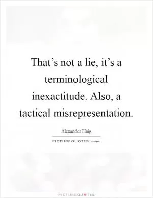 That’s not a lie, it’s a terminological inexactitude. Also, a tactical misrepresentation Picture Quote #1