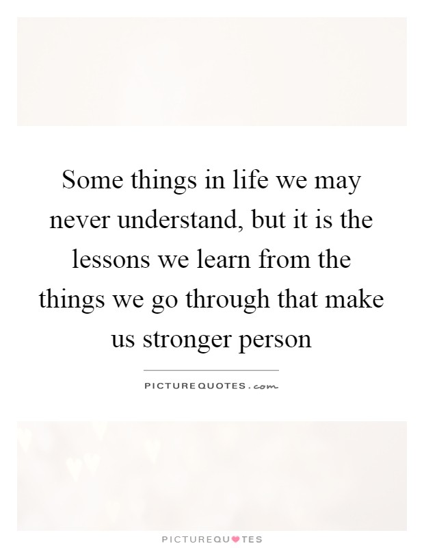Some things in life we may never understand, but it is the lessons we learn from the things we go through that make us stronger person Picture Quote #1