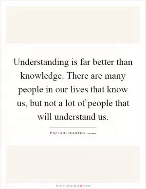 Understanding is far better than knowledge. There are many people in our lives that know us, but not a lot of people that will understand us Picture Quote #1