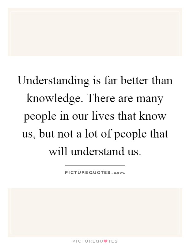 Understanding is far better than knowledge. There are many people in our lives that know us, but not a lot of people that will understand us Picture Quote #1