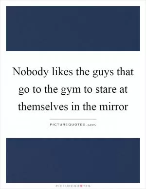 Nobody likes the guys that go to the gym to stare at themselves in the mirror Picture Quote #1
