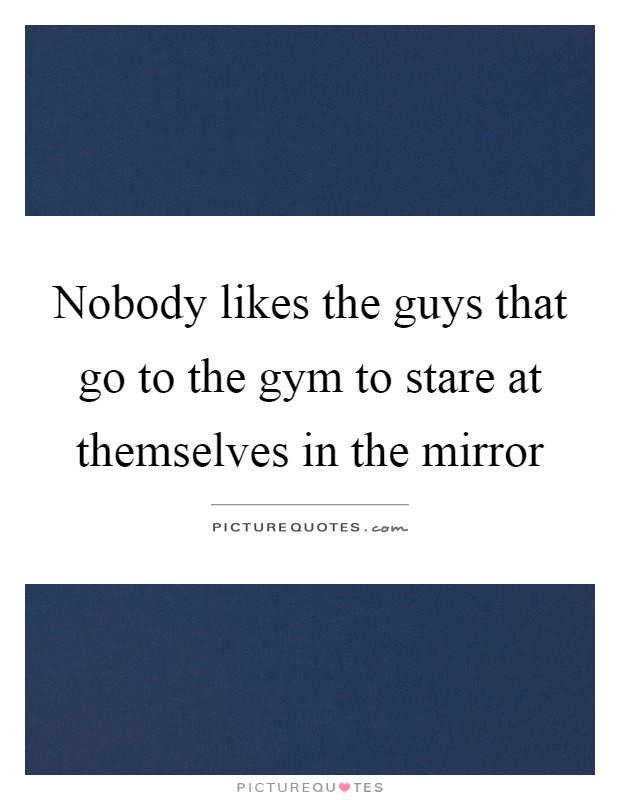 Nobody likes the guys that go to the gym to stare at themselves in the mirror Picture Quote #1
