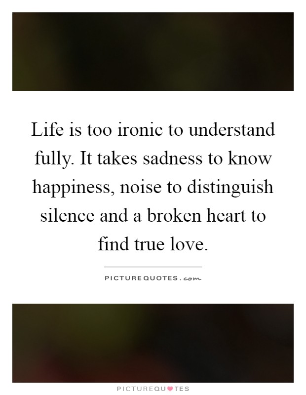 Life is too ironic to understand fully. It takes sadness to know happiness, noise to distinguish silence and a broken heart to find true love Picture Quote #1