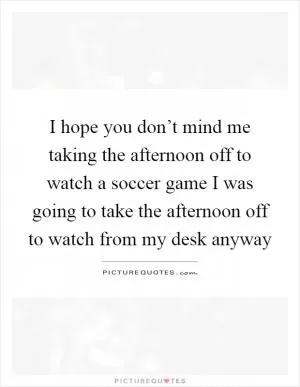 I hope you don’t mind me taking the afternoon off to watch a soccer game I was going to take the afternoon off to watch from my desk anyway Picture Quote #1