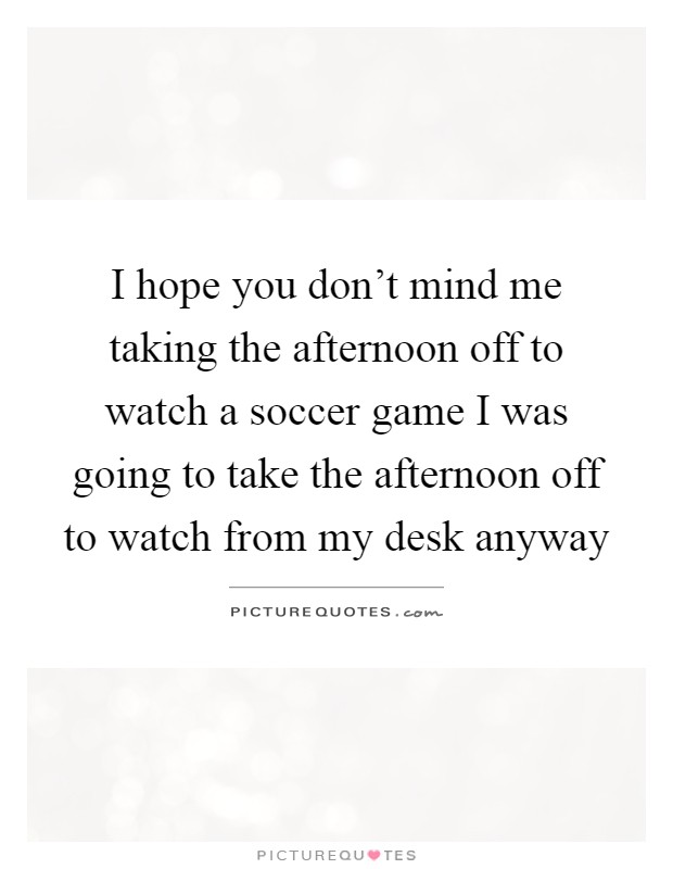 I hope you don't mind me taking the afternoon off to watch a soccer game I was going to take the afternoon off to watch from my desk anyway Picture Quote #1