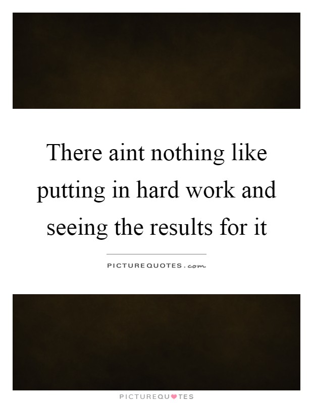 There aint nothing like putting in hard work and seeing the results for it Picture Quote #1